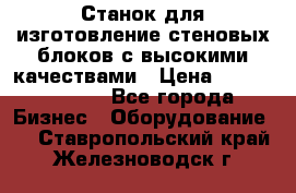  Станок для изготовление стеновых блоков с высокими качествами › Цена ­ 311 592 799 - Все города Бизнес » Оборудование   . Ставропольский край,Железноводск г.